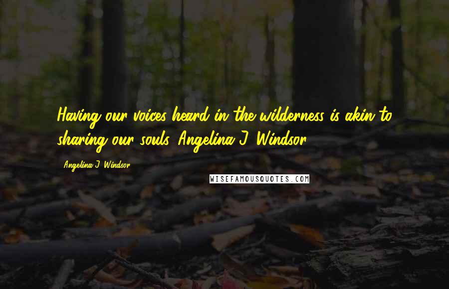 Angelina J. Windsor Quotes: Having our voices heard in the wilderness is akin to sharing our souls. Angelina J. Windsor