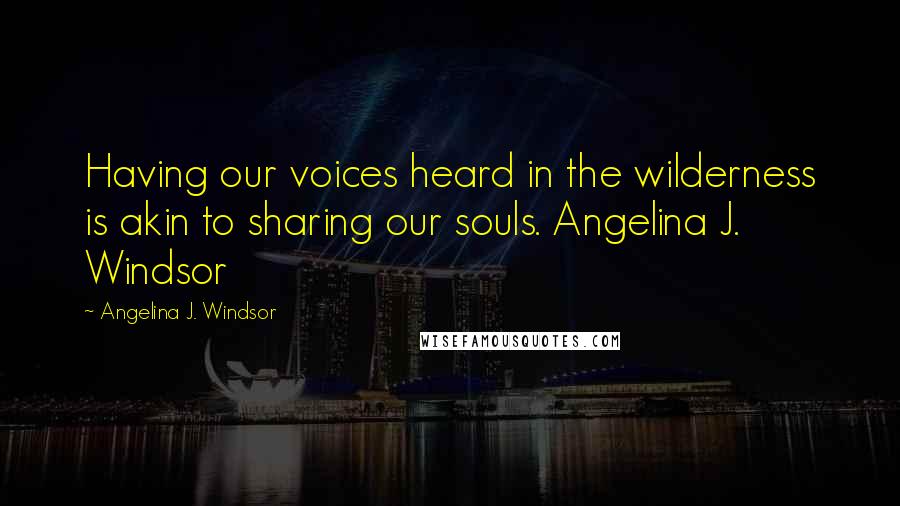 Angelina J. Windsor Quotes: Having our voices heard in the wilderness is akin to sharing our souls. Angelina J. Windsor