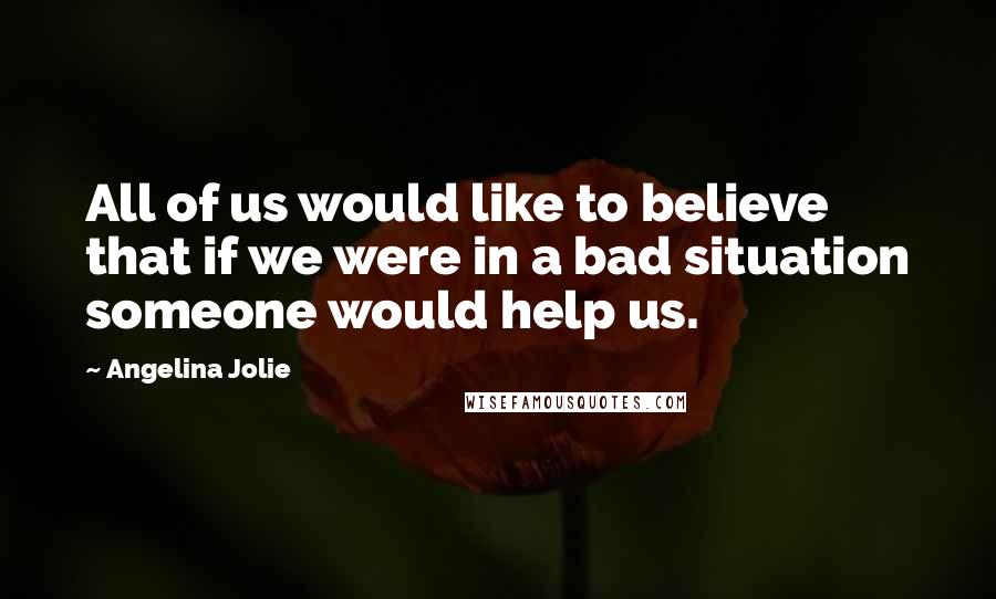 Angelina Jolie Quotes: All of us would like to believe that if we were in a bad situation someone would help us.