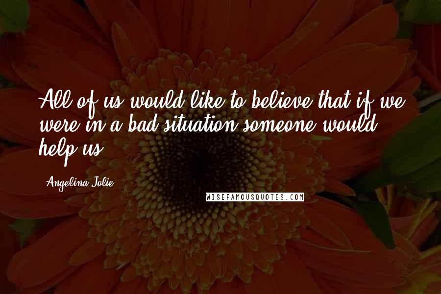 Angelina Jolie Quotes: All of us would like to believe that if we were in a bad situation someone would help us.