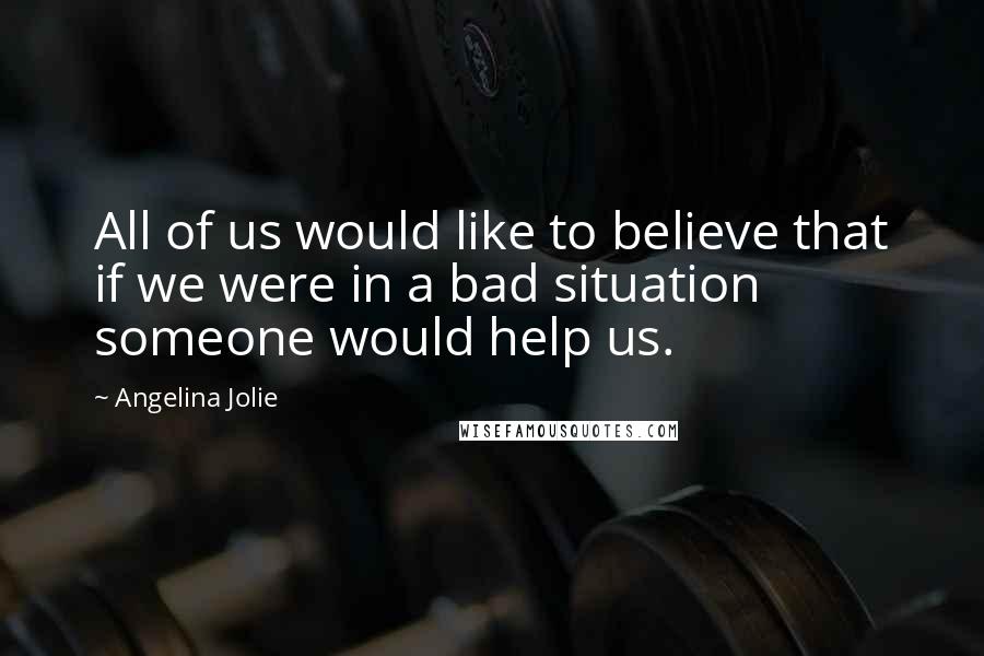 Angelina Jolie Quotes: All of us would like to believe that if we were in a bad situation someone would help us.