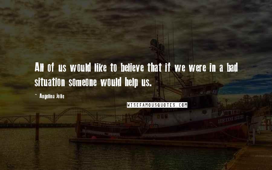 Angelina Jolie Quotes: All of us would like to believe that if we were in a bad situation someone would help us.