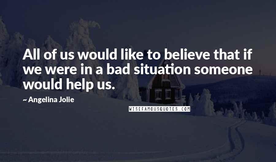 Angelina Jolie Quotes: All of us would like to believe that if we were in a bad situation someone would help us.