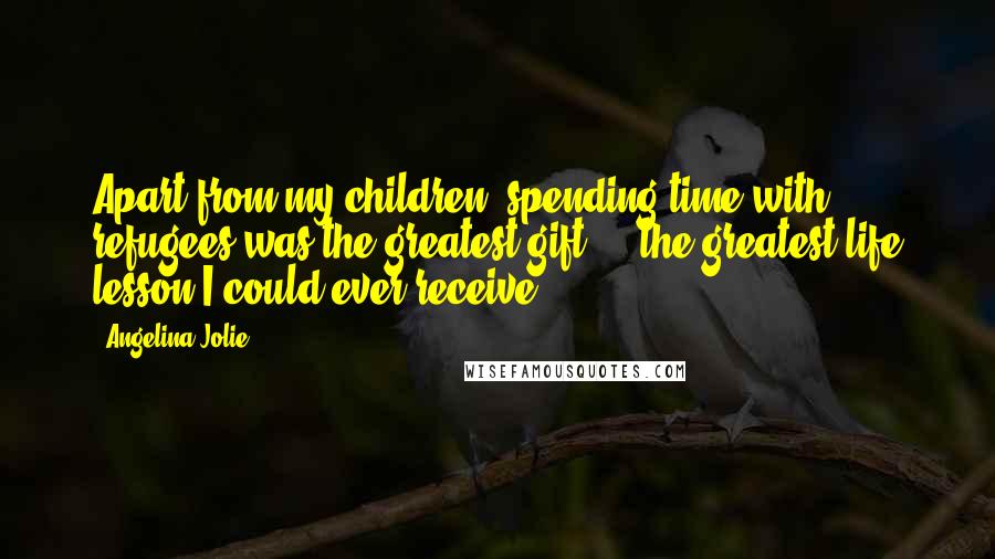 Angelina Jolie Quotes: Apart from my children, spending time with refugees was the greatest gift ... the greatest life lesson I could ever receive.