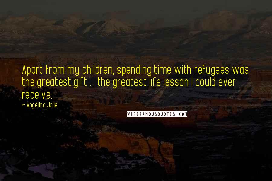 Angelina Jolie Quotes: Apart from my children, spending time with refugees was the greatest gift ... the greatest life lesson I could ever receive.