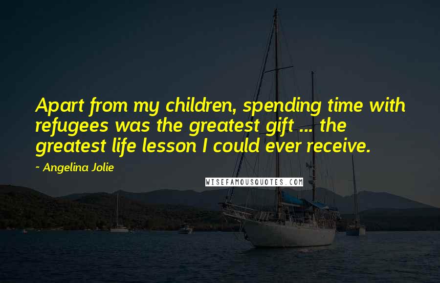 Angelina Jolie Quotes: Apart from my children, spending time with refugees was the greatest gift ... the greatest life lesson I could ever receive.