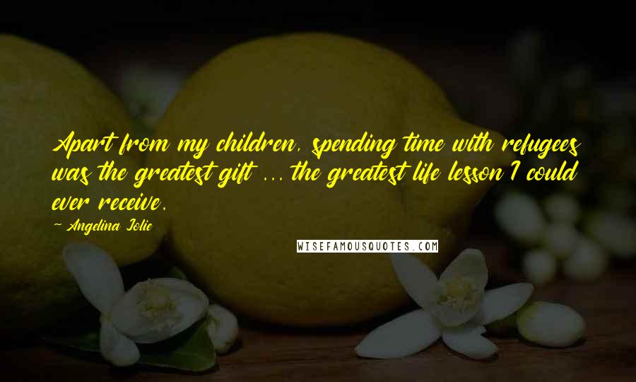 Angelina Jolie Quotes: Apart from my children, spending time with refugees was the greatest gift ... the greatest life lesson I could ever receive.