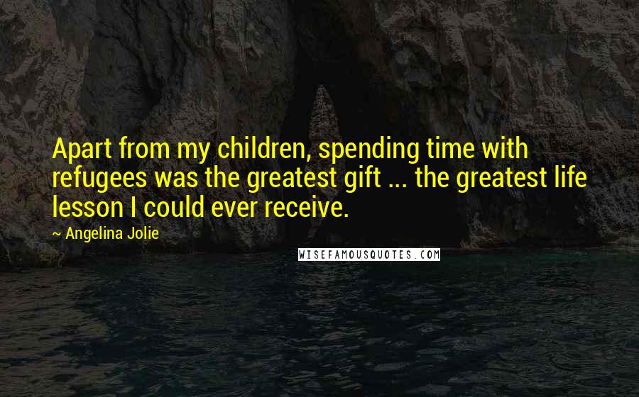 Angelina Jolie Quotes: Apart from my children, spending time with refugees was the greatest gift ... the greatest life lesson I could ever receive.