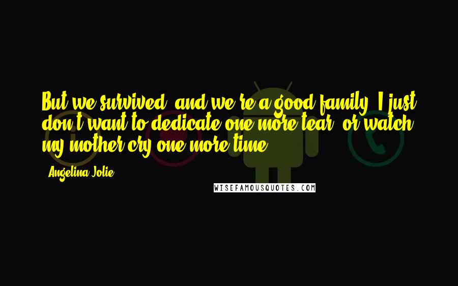 Angelina Jolie Quotes: But we survived, and we're a good family. I just don't want to dedicate one more tear, or watch my mother cry one more time.