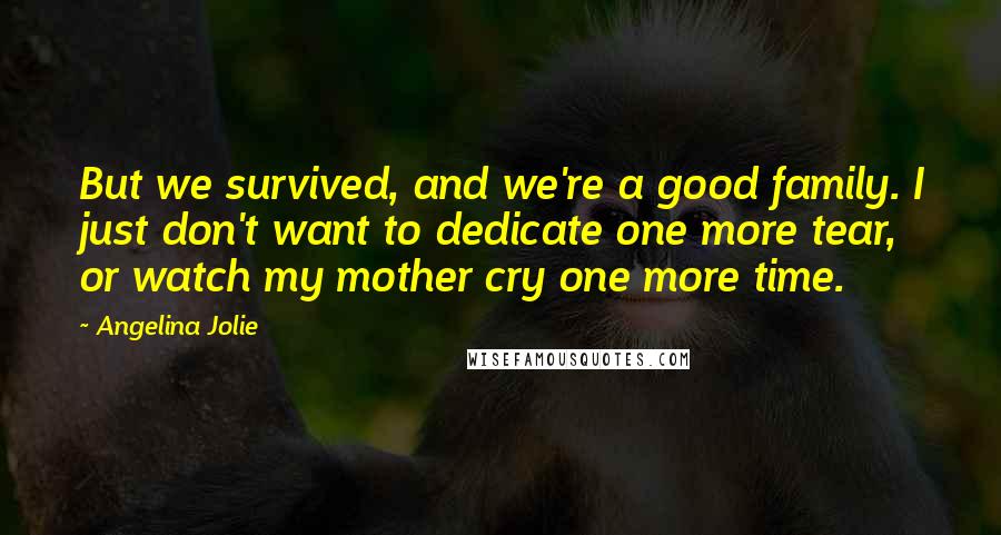 Angelina Jolie Quotes: But we survived, and we're a good family. I just don't want to dedicate one more tear, or watch my mother cry one more time.