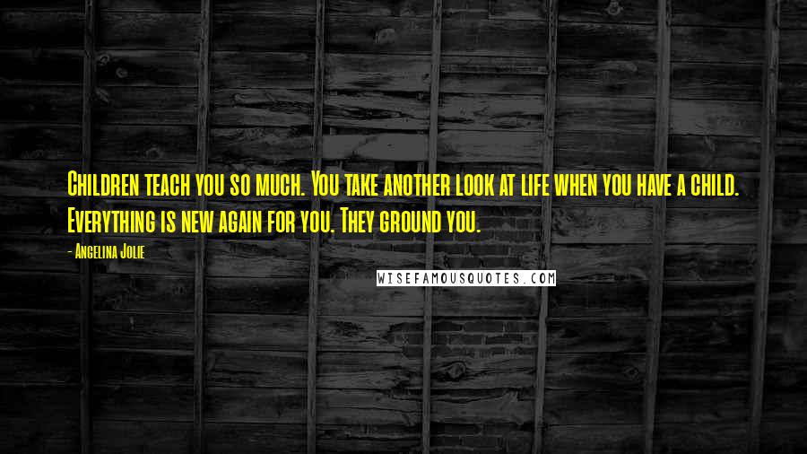Angelina Jolie Quotes: Children teach you so much. You take another look at life when you have a child. Everything is new again for you. They ground you.
