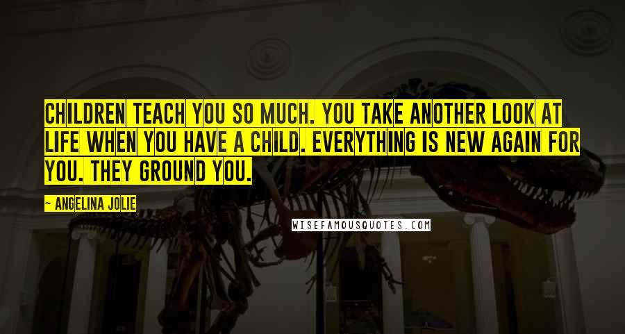 Angelina Jolie Quotes: Children teach you so much. You take another look at life when you have a child. Everything is new again for you. They ground you.