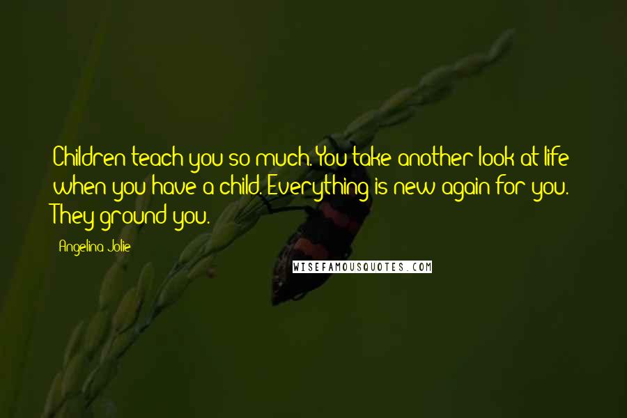 Angelina Jolie Quotes: Children teach you so much. You take another look at life when you have a child. Everything is new again for you. They ground you.