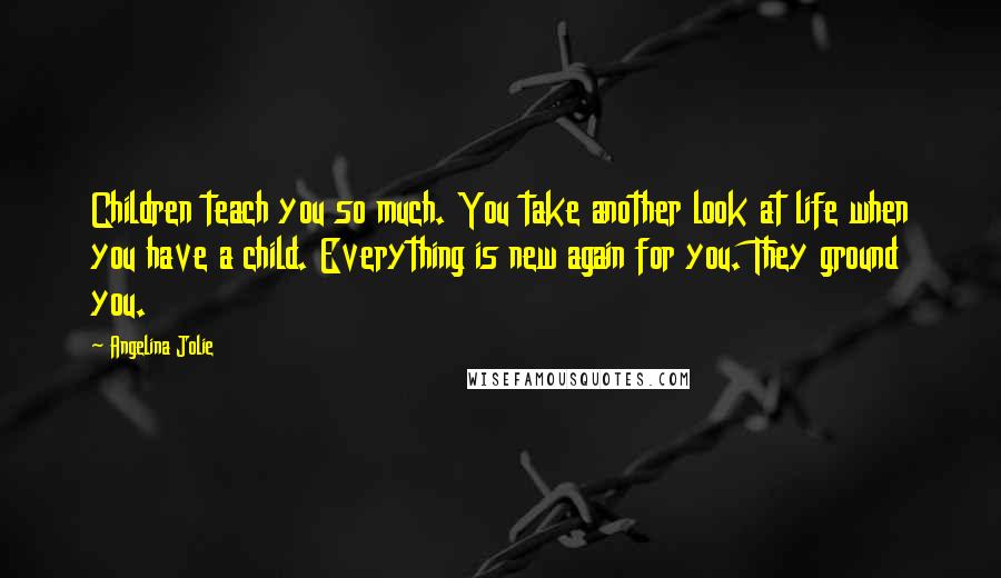Angelina Jolie Quotes: Children teach you so much. You take another look at life when you have a child. Everything is new again for you. They ground you.