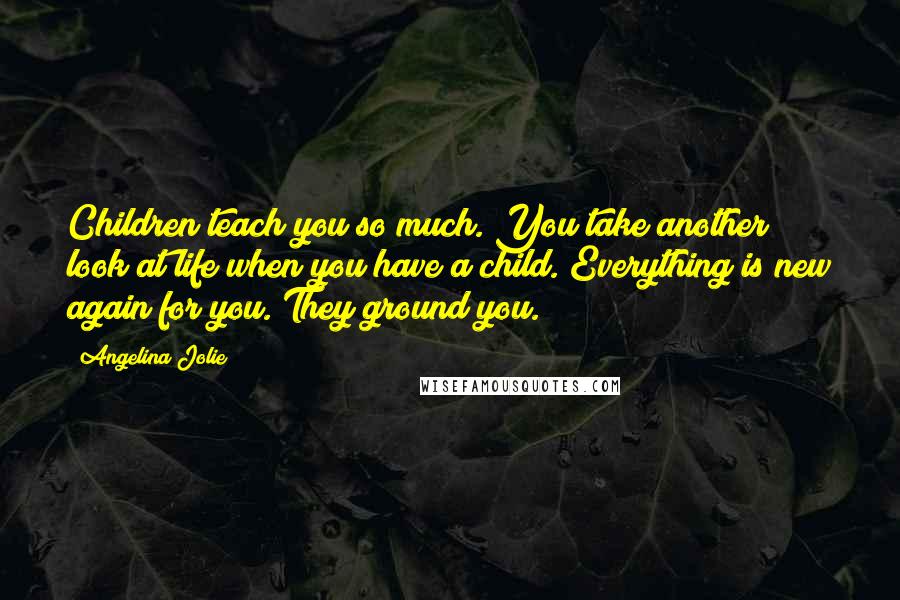 Angelina Jolie Quotes: Children teach you so much. You take another look at life when you have a child. Everything is new again for you. They ground you.