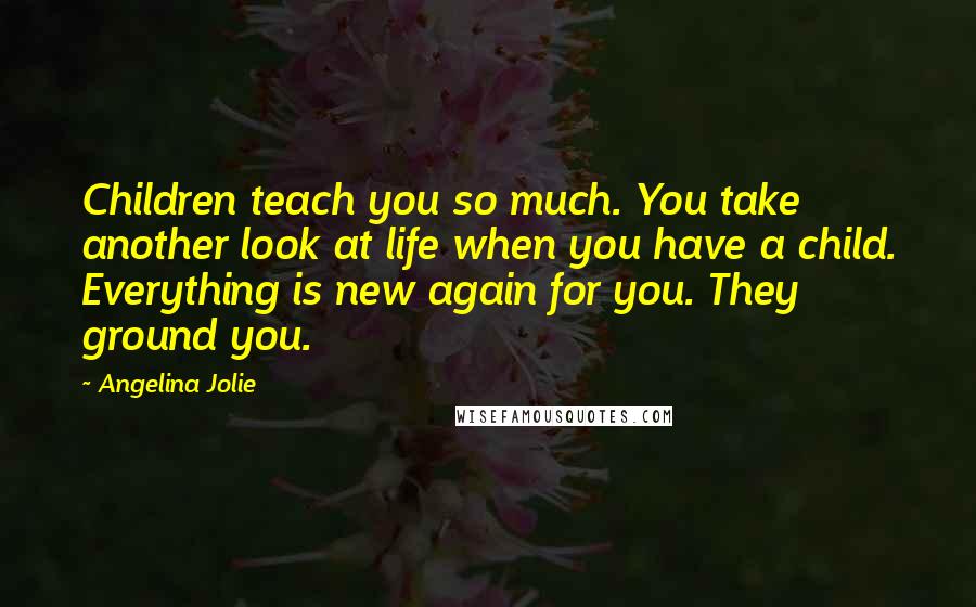 Angelina Jolie Quotes: Children teach you so much. You take another look at life when you have a child. Everything is new again for you. They ground you.