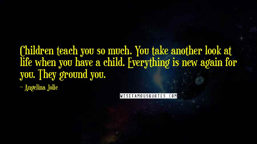 Angelina Jolie Quotes: Children teach you so much. You take another look at life when you have a child. Everything is new again for you. They ground you.