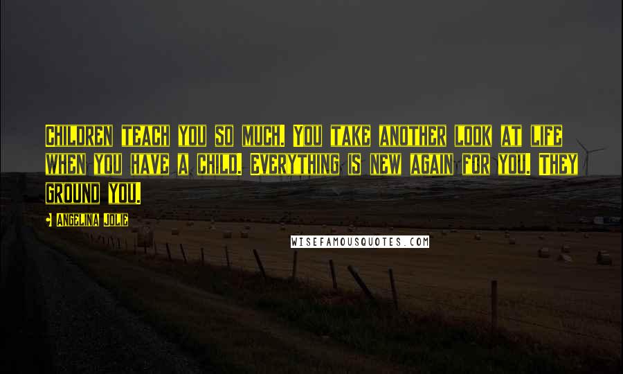 Angelina Jolie Quotes: Children teach you so much. You take another look at life when you have a child. Everything is new again for you. They ground you.