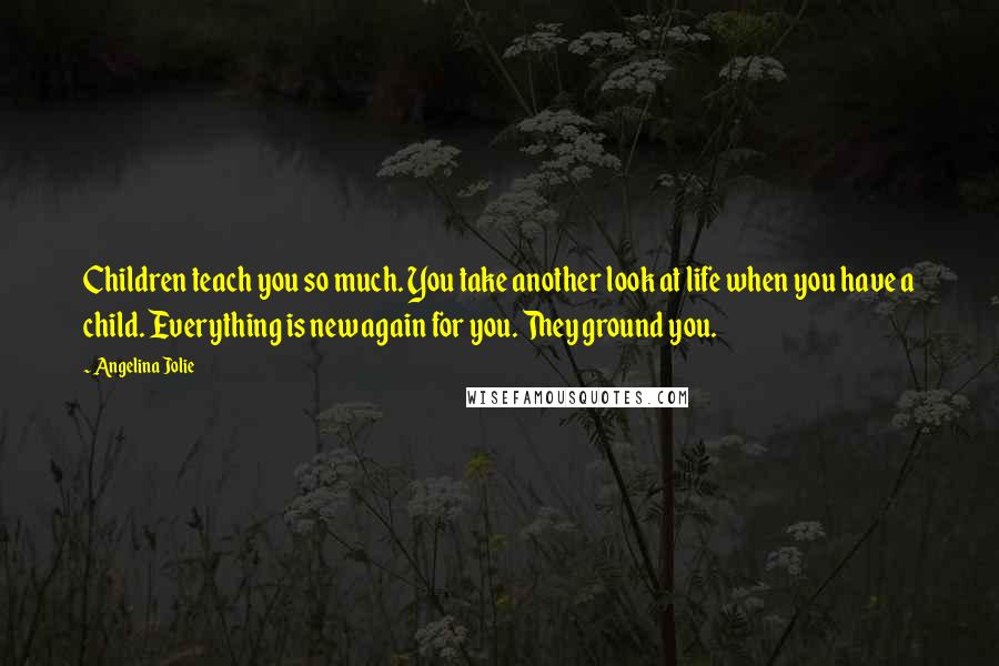 Angelina Jolie Quotes: Children teach you so much. You take another look at life when you have a child. Everything is new again for you. They ground you.