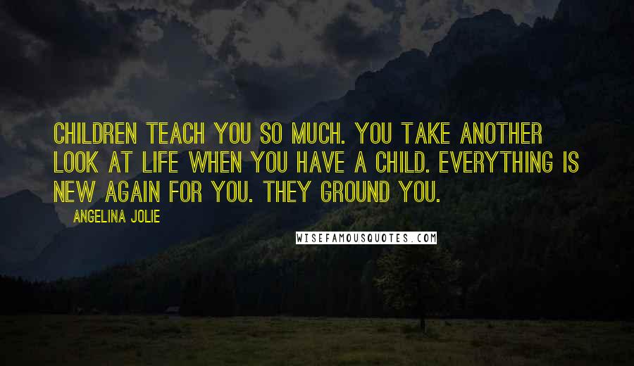 Angelina Jolie Quotes: Children teach you so much. You take another look at life when you have a child. Everything is new again for you. They ground you.