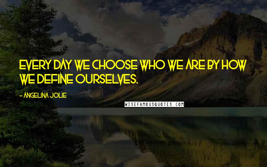 Angelina Jolie Quotes: Every day we choose who we are by how we define ourselves.