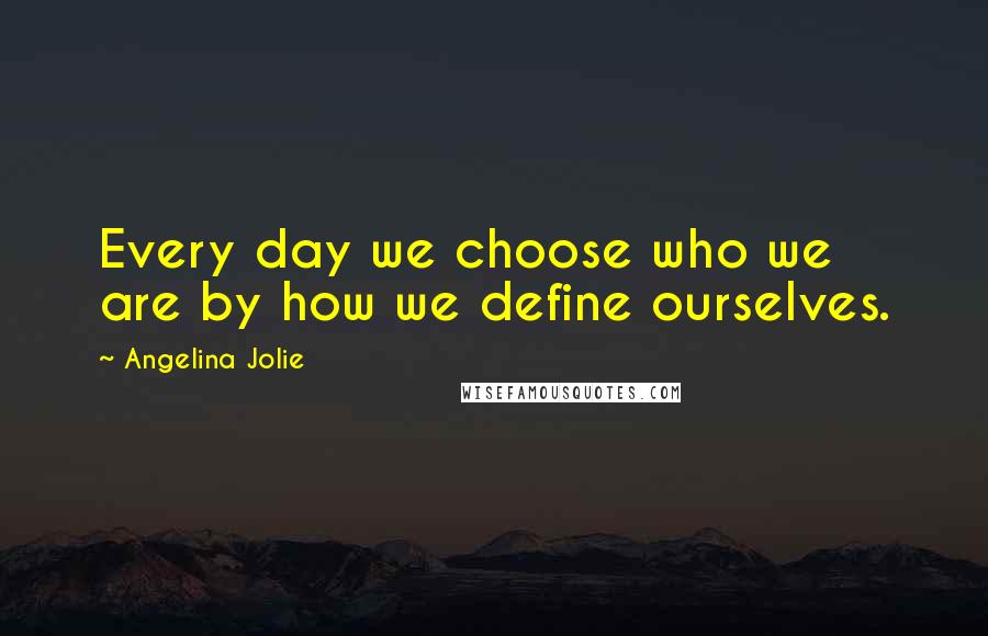 Angelina Jolie Quotes: Every day we choose who we are by how we define ourselves.