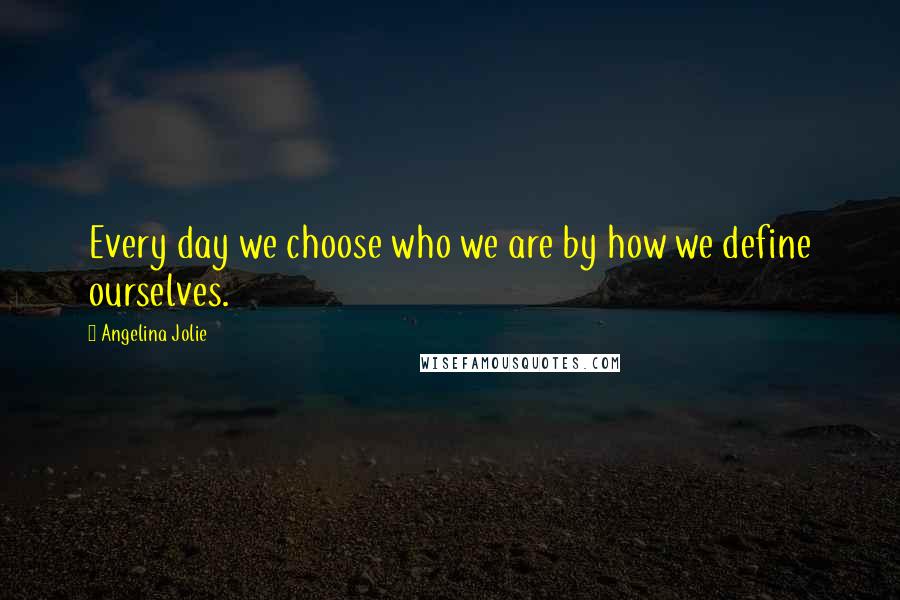 Angelina Jolie Quotes: Every day we choose who we are by how we define ourselves.