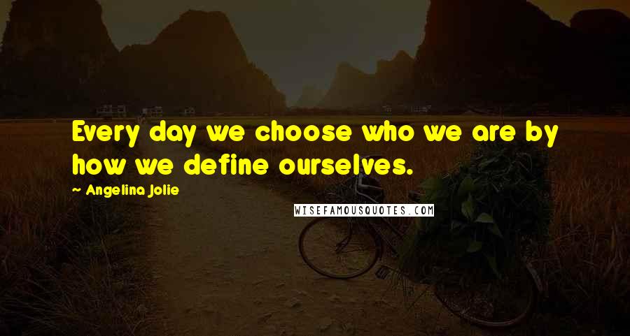 Angelina Jolie Quotes: Every day we choose who we are by how we define ourselves.