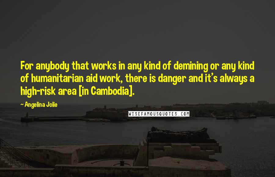 Angelina Jolie Quotes: For anybody that works in any kind of demining or any kind of humanitarian aid work, there is danger and it's always a high-risk area [in Cambodia].