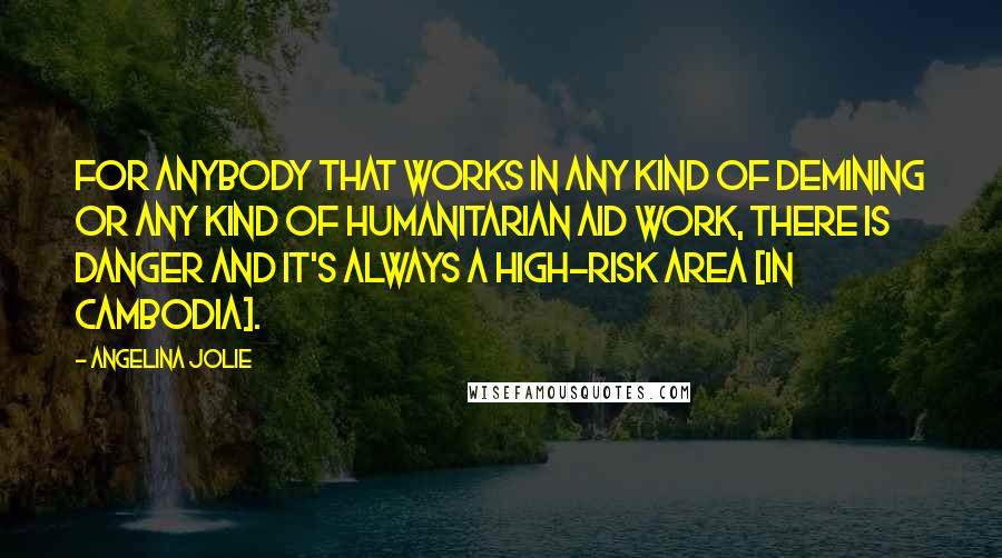 Angelina Jolie Quotes: For anybody that works in any kind of demining or any kind of humanitarian aid work, there is danger and it's always a high-risk area [in Cambodia].