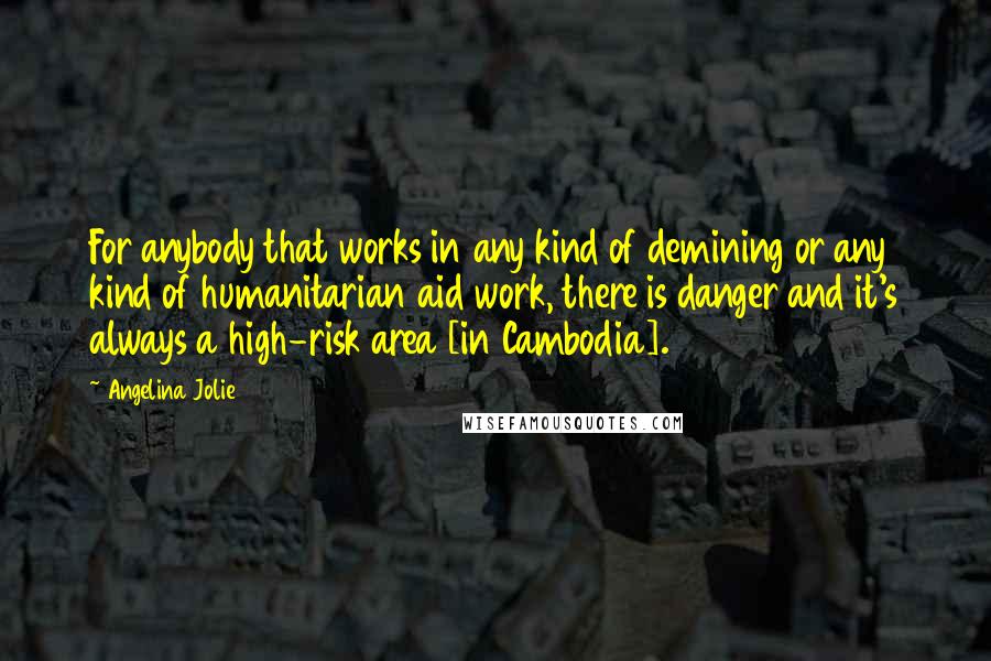 Angelina Jolie Quotes: For anybody that works in any kind of demining or any kind of humanitarian aid work, there is danger and it's always a high-risk area [in Cambodia].