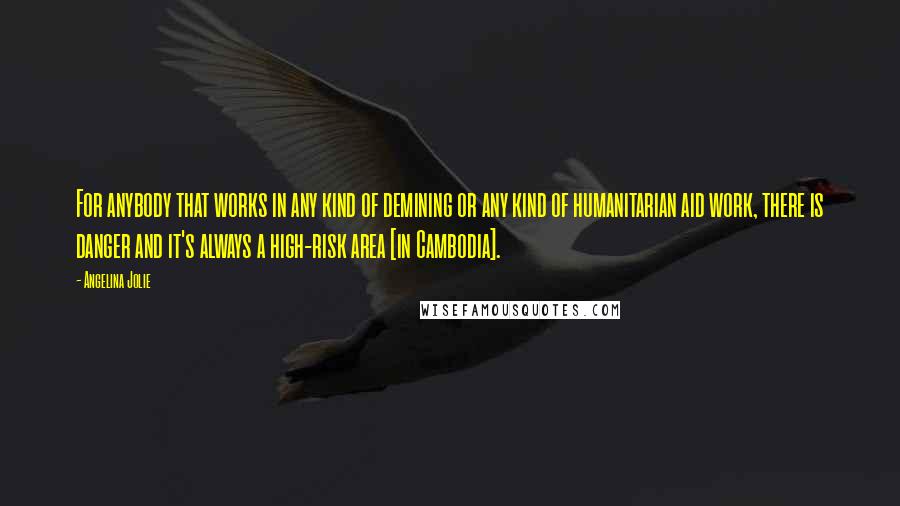 Angelina Jolie Quotes: For anybody that works in any kind of demining or any kind of humanitarian aid work, there is danger and it's always a high-risk area [in Cambodia].