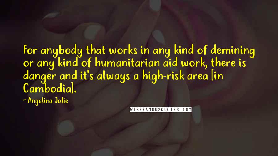 Angelina Jolie Quotes: For anybody that works in any kind of demining or any kind of humanitarian aid work, there is danger and it's always a high-risk area [in Cambodia].