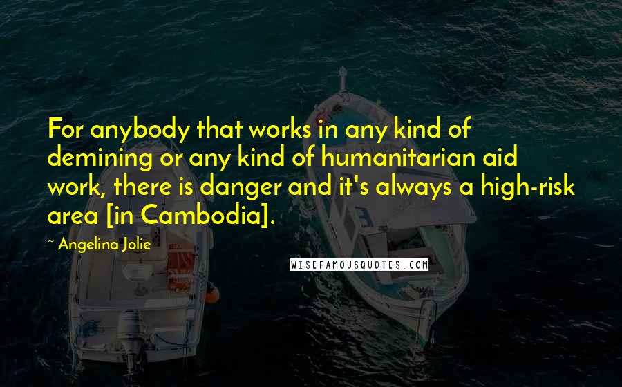 Angelina Jolie Quotes: For anybody that works in any kind of demining or any kind of humanitarian aid work, there is danger and it's always a high-risk area [in Cambodia].