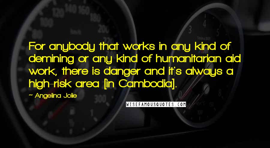 Angelina Jolie Quotes: For anybody that works in any kind of demining or any kind of humanitarian aid work, there is danger and it's always a high-risk area [in Cambodia].