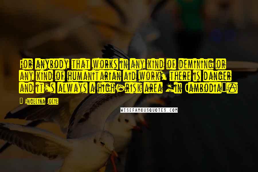 Angelina Jolie Quotes: For anybody that works in any kind of demining or any kind of humanitarian aid work, there is danger and it's always a high-risk area [in Cambodia].