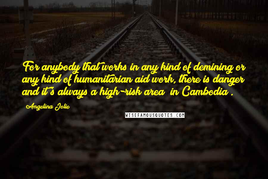 Angelina Jolie Quotes: For anybody that works in any kind of demining or any kind of humanitarian aid work, there is danger and it's always a high-risk area [in Cambodia].