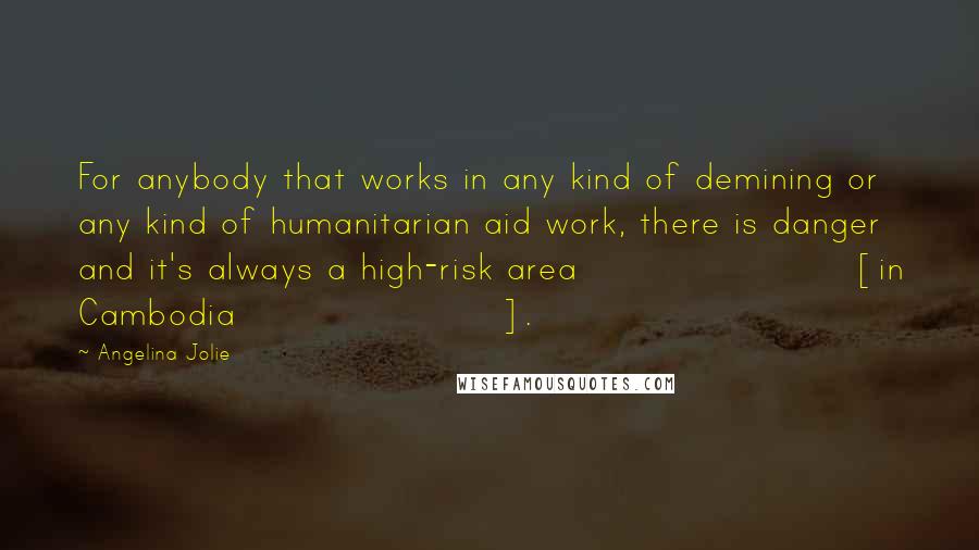 Angelina Jolie Quotes: For anybody that works in any kind of demining or any kind of humanitarian aid work, there is danger and it's always a high-risk area [in Cambodia].