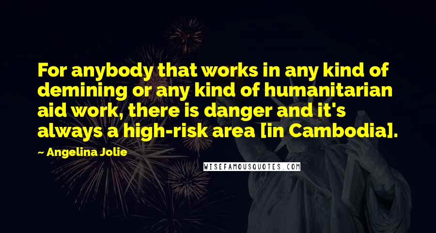 Angelina Jolie Quotes: For anybody that works in any kind of demining or any kind of humanitarian aid work, there is danger and it's always a high-risk area [in Cambodia].