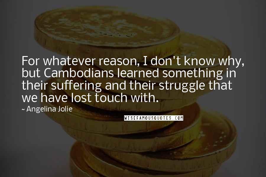 Angelina Jolie Quotes: For whatever reason, I don't know why, but Cambodians learned something in their suffering and their struggle that we have lost touch with.