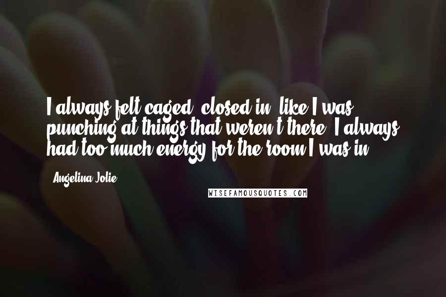 Angelina Jolie Quotes: I always felt caged, closed in, like I was punching at things that weren't there. I always had too much energy for the room I was in.