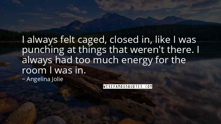 Angelina Jolie Quotes: I always felt caged, closed in, like I was punching at things that weren't there. I always had too much energy for the room I was in.