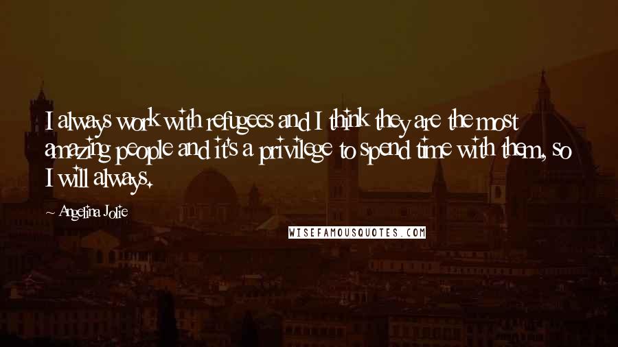 Angelina Jolie Quotes: I always work with refugees and I think they are the most amazing people and it's a privilege to spend time with them, so I will always.