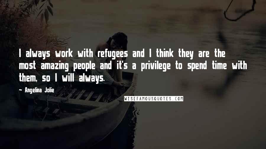 Angelina Jolie Quotes: I always work with refugees and I think they are the most amazing people and it's a privilege to spend time with them, so I will always.