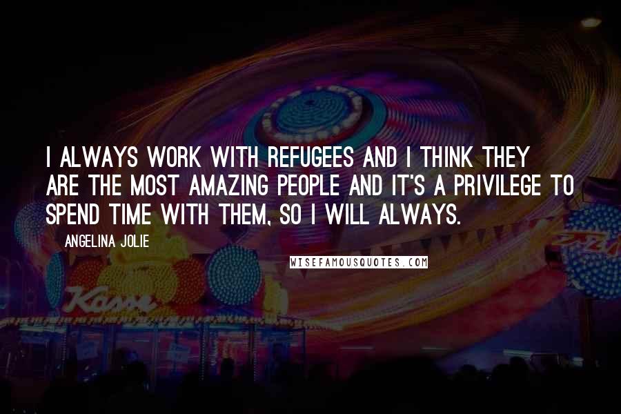 Angelina Jolie Quotes: I always work with refugees and I think they are the most amazing people and it's a privilege to spend time with them, so I will always.