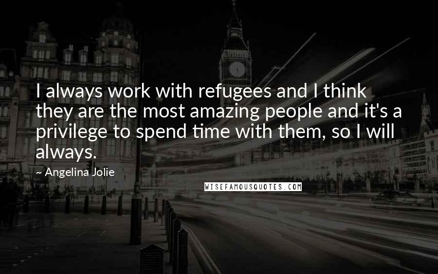 Angelina Jolie Quotes: I always work with refugees and I think they are the most amazing people and it's a privilege to spend time with them, so I will always.