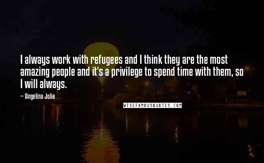 Angelina Jolie Quotes: I always work with refugees and I think they are the most amazing people and it's a privilege to spend time with them, so I will always.