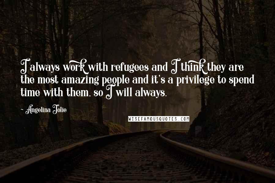 Angelina Jolie Quotes: I always work with refugees and I think they are the most amazing people and it's a privilege to spend time with them, so I will always.