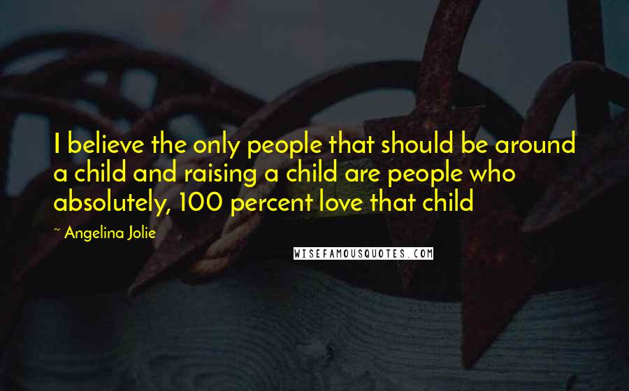 Angelina Jolie Quotes: I believe the only people that should be around a child and raising a child are people who absolutely, 100 percent love that child