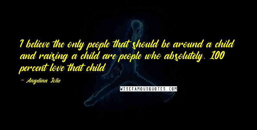 Angelina Jolie Quotes: I believe the only people that should be around a child and raising a child are people who absolutely, 100 percent love that child